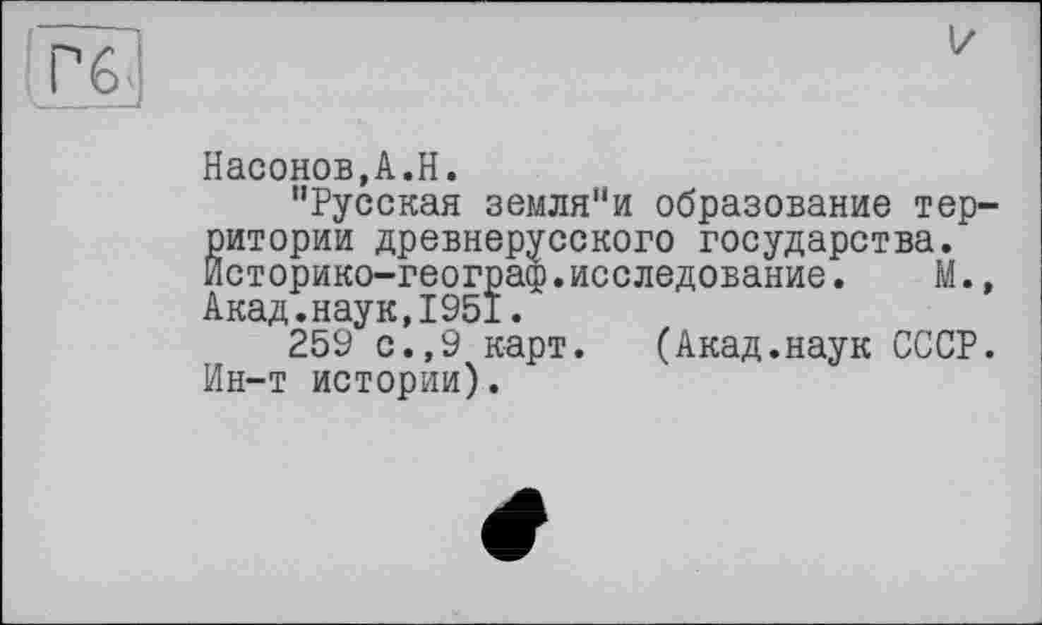 ﻿Насонов,A.H.
"Русская земля"и образование территории древнерусского государства. Историко-географ.исследование.	М.,
Акад.наук,1951.
259 с.,9 карт. (Акад.наук СССР. Ин-т истории).